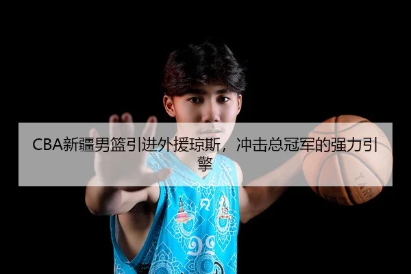 CBA新疆男篮引进外援琼斯，冲击总冠军的强力引擎