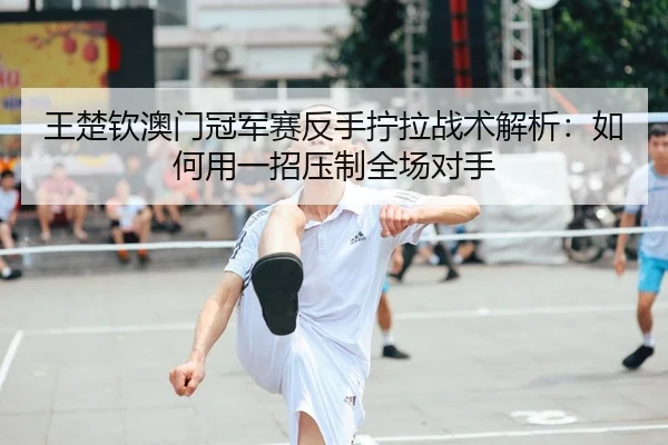 王楚钦澳门冠军赛反手拧拉战术解析：如何用一招压制全场对手