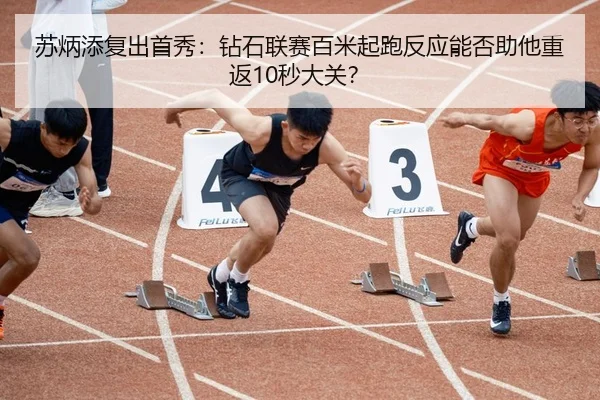 苏炳添复出首秀：钻石联赛百米起跑反应能否助他重返10秒大关？