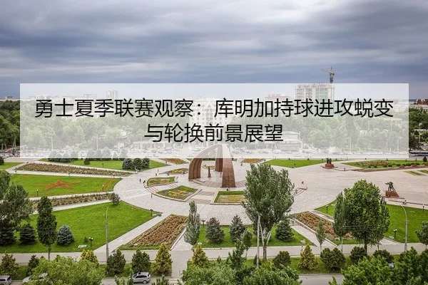 勇士夏季联赛观察：库明加持球进攻蜕变与轮换前景展望