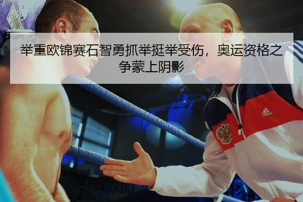 举重欧锦赛石智勇抓举挺举受伤，奥运资格之争蒙上阴影